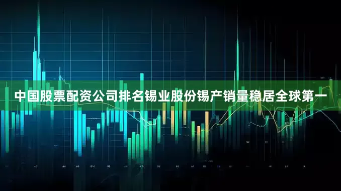 中国股票配资公司排名锡业股份锡产销量稳居全球第一